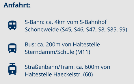 Anfahrt:  S-Bahn: ca. 4km vom S-Bahnhof Schneweide (S45, S46, S47, S8, S85, S9) Bus: ca. 200m von Haltestelle Sterndamm/Schule (M11)  Straenbahn/Tram: ca. 600m von Haltestelle Haeckelstr. (60)