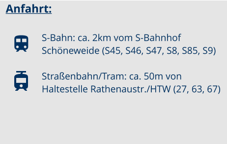 Anfahrt:  S-Bahn: ca. 2km vom S-Bahnhof Schöneweide (S45, S46, S47, S8, S85, S9)  Straßenbahn/Tram: ca. 50m von Haltestelle Rathenaustr./HTW (27, 63, 67)